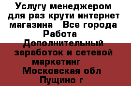 Услугу менеджером для раз крути интернет-магазина - Все города Работа » Дополнительный заработок и сетевой маркетинг   . Московская обл.,Пущино г.